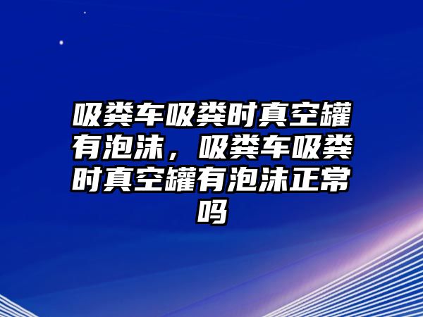 吸糞車吸糞時真空罐有泡沫，吸糞車吸糞時真空罐有泡沫正常嗎