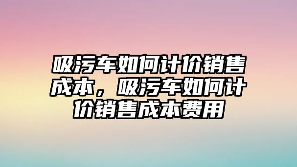 吸污車如何計(jì)價(jià)銷售成本，吸污車如何計(jì)價(jià)銷售成本費(fèi)用