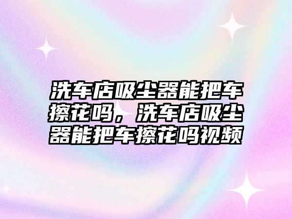 洗車店吸塵器能把車擦花嗎，洗車店吸塵器能把車擦花嗎視頻