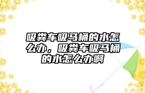 吸糞車吸馬桶的水怎么辦，吸糞車吸馬桶的水怎么辦啊