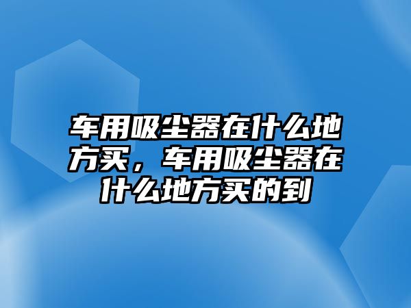 車用吸塵器在什么地方買，車用吸塵器在什么地方買的到