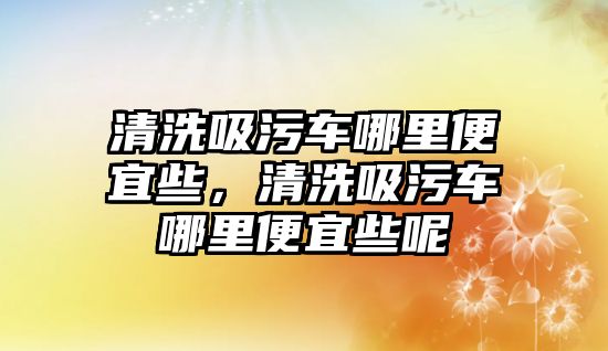 清洗吸污車哪里便宜些，清洗吸污車哪里便宜些呢