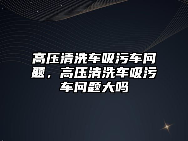 高壓清洗車吸污車問題，高壓清洗車吸污車問題大嗎