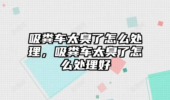 吸糞車太臭了怎么處理，吸糞車太臭了怎么處理好