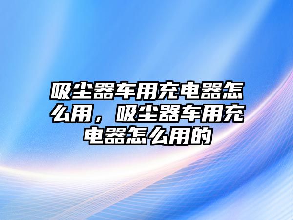 吸塵器車用充電器怎么用，吸塵器車用充電器怎么用的