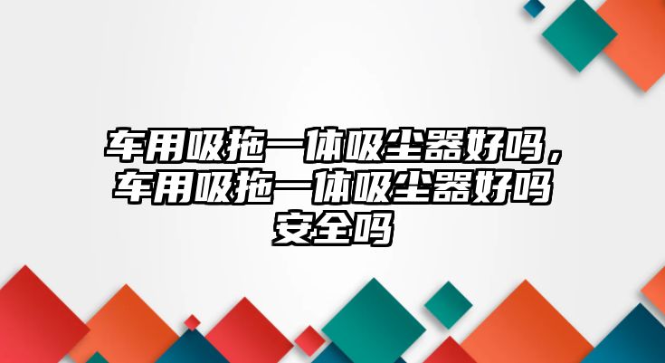 車用吸拖一體吸塵器好嗎，車用吸拖一體吸塵器好嗎安全嗎