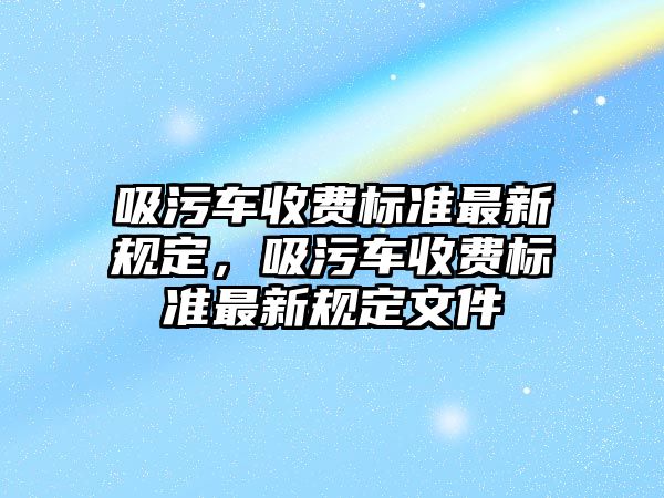 吸污車收費(fèi)標(biāo)準(zhǔn)最新規(guī)定，吸污車收費(fèi)標(biāo)準(zhǔn)最新規(guī)定文件