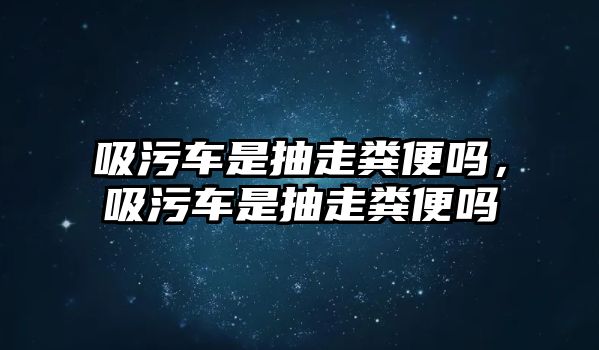 吸污車是抽走糞便嗎，吸污車是抽走糞便嗎