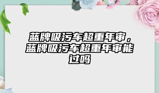 藍牌吸污車超重年審，藍牌吸污車超重年審能過嗎