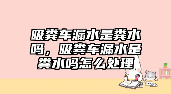 吸糞車漏水是糞水嗎，吸糞車漏水是糞水嗎怎么處理