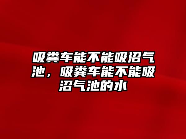 吸糞車能不能吸沼氣池，吸糞車能不能吸沼氣池的水