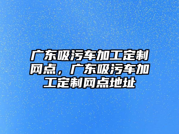 廣東吸污車加工定制網(wǎng)點，廣東吸污車加工定制網(wǎng)點地址