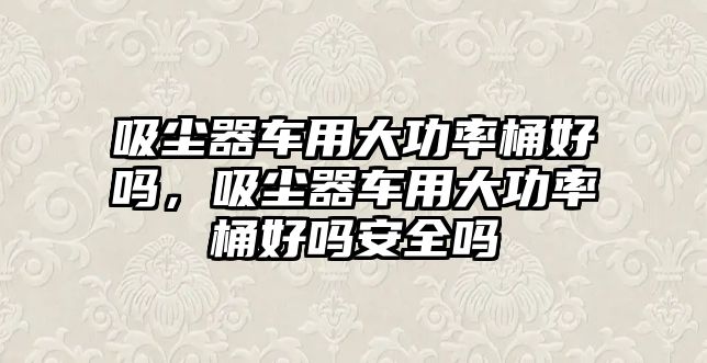 吸塵器車用大功率桶好嗎，吸塵器車用大功率桶好嗎安全嗎