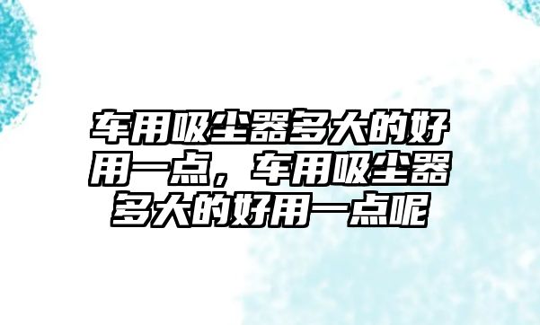 車用吸塵器多大的好用一點，車用吸塵器多大的好用一點呢