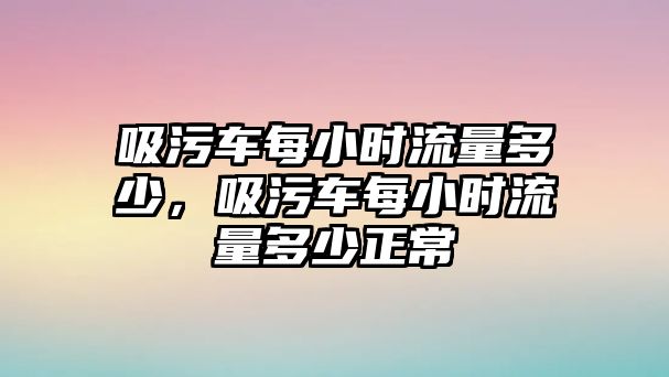 吸污車每小時流量多少，吸污車每小時流量多少正常