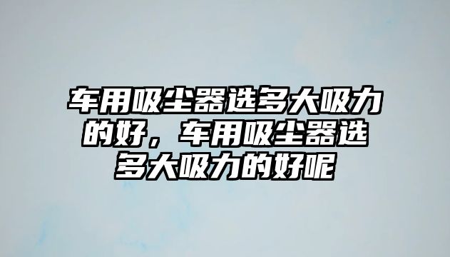 車用吸塵器選多大吸力的好，車用吸塵器選多大吸力的好呢