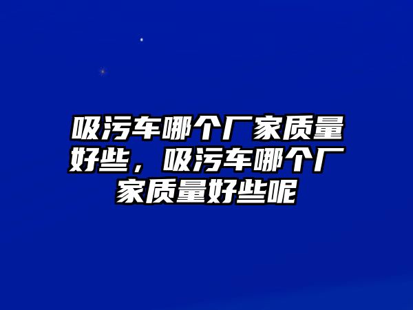 吸污車哪個廠家質(zhì)量好些，吸污車哪個廠家質(zhì)量好些呢