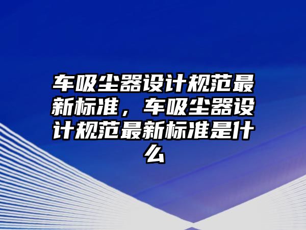 車吸塵器設(shè)計(jì)規(guī)范最新標(biāo)準(zhǔn)，車吸塵器設(shè)計(jì)規(guī)范最新標(biāo)準(zhǔn)是什么