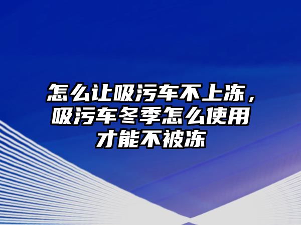 怎么讓吸污車不上凍，吸污車冬季怎么使用才能不被凍