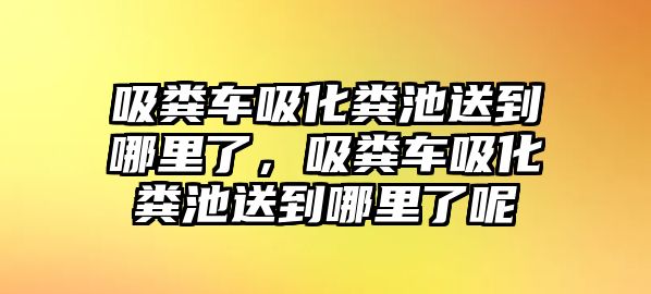 吸糞車吸化糞池送到哪里了，吸糞車吸化糞池送到哪里了呢