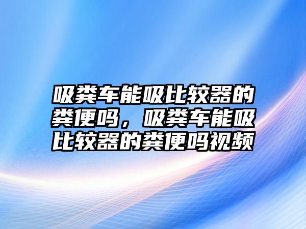 吸糞車能吸比較器的糞便嗎，吸糞車能吸比較器的糞便嗎視頻