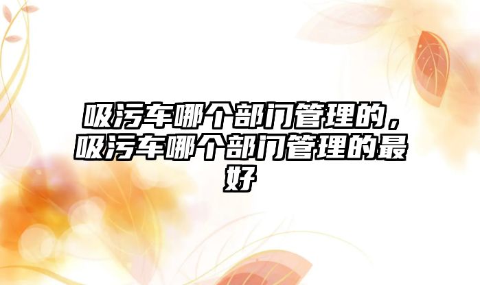 吸污車哪個(gè)部門管理的，吸污車哪個(gè)部門管理的最好