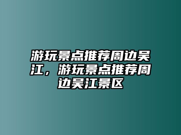 游玩景點(diǎn)推薦周邊吳江，游玩景點(diǎn)推薦周邊吳江景區(qū)