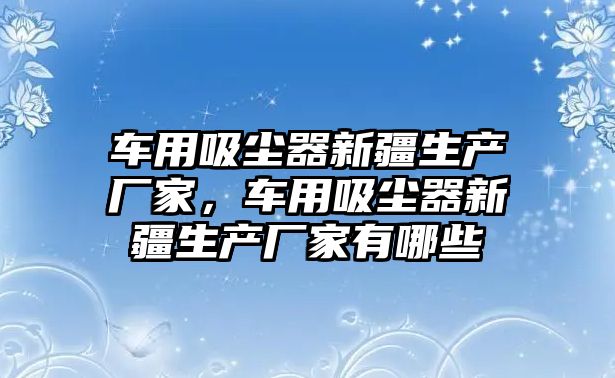 車用吸塵器新疆生產(chǎn)廠家，車用吸塵器新疆生產(chǎn)廠家有哪些