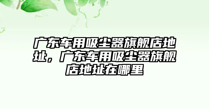 廣東車用吸塵器旗艦店地址，廣東車用吸塵器旗艦店地址在哪里