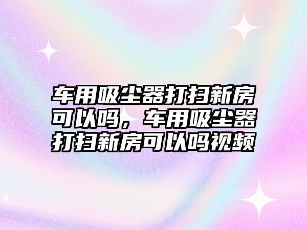 車用吸塵器打掃新房可以嗎，車用吸塵器打掃新房可以嗎視頻