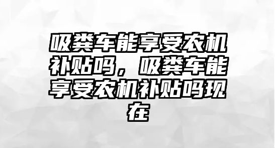 吸糞車能享受農(nóng)機(jī)補(bǔ)貼嗎，吸糞車能享受農(nóng)機(jī)補(bǔ)貼嗎現(xiàn)在