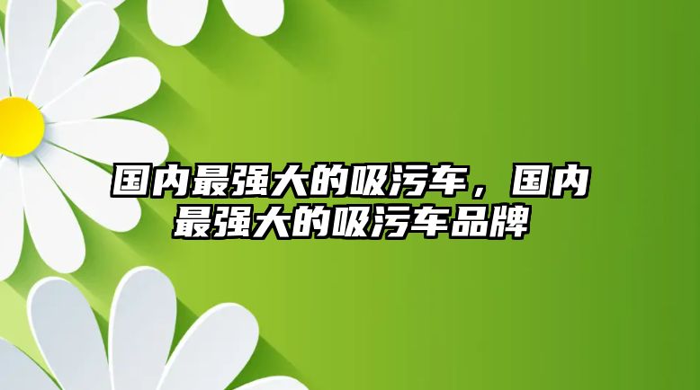 國(guó)內(nèi)最強(qiáng)大的吸污車(chē)，國(guó)內(nèi)最強(qiáng)大的吸污車(chē)品牌