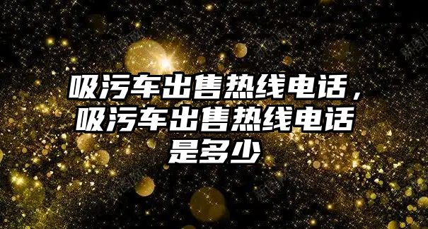 吸污車出售熱線電話，吸污車出售熱線電話是多少