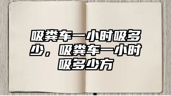 吸糞車一小時吸多少，吸糞車一小時吸多少方