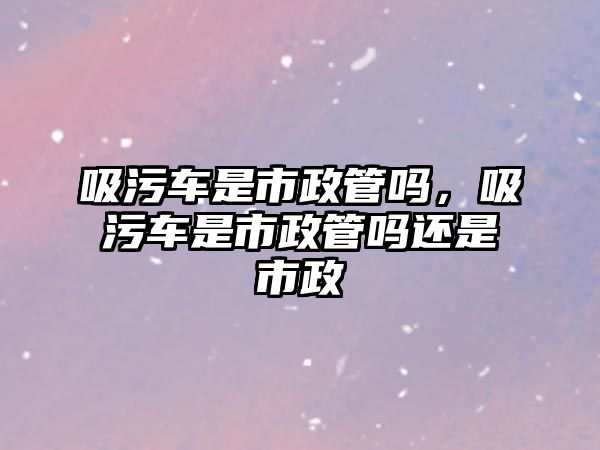 吸污車是市政管嗎，吸污車是市政管嗎還是市政