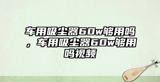 車用吸塵器60w夠用嗎，車用吸塵器60w夠用嗎視頻