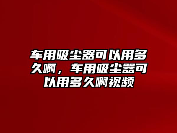 車用吸塵器可以用多久啊，車用吸塵器可以用多久啊視頻