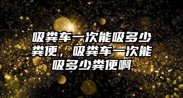 吸糞車一次能吸多少糞便，吸糞車一次能吸多少糞便啊