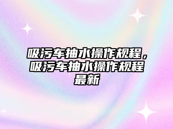 吸污車抽水操作規(guī)程，吸污車抽水操作規(guī)程最新