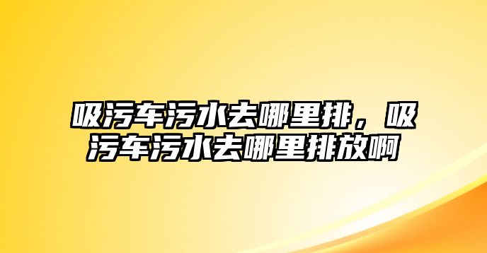 吸污車污水去哪里排，吸污車污水去哪里排放啊