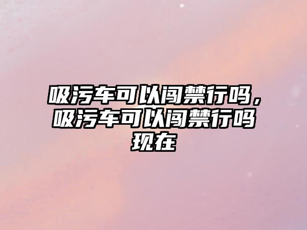 吸污車可以闖禁行嗎，吸污車可以闖禁行嗎現(xiàn)在