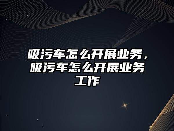 吸污車怎么開展業(yè)務(wù)，吸污車怎么開展業(yè)務(wù)工作