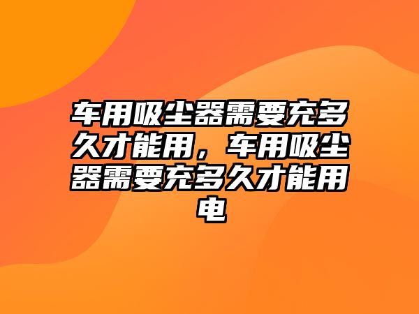 車用吸塵器需要充多久才能用，車用吸塵器需要充多久才能用電