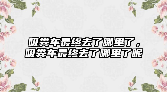 吸糞車最終去了哪里了，吸糞車最終去了哪里了呢