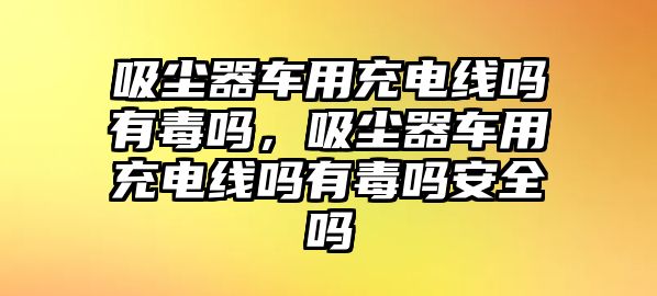 吸塵器車用充電線嗎有毒嗎，吸塵器車用充電線嗎有毒嗎安全嗎