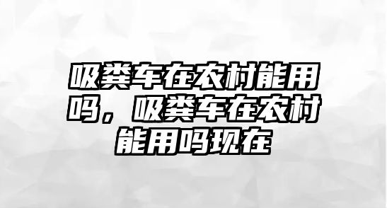 吸糞車在農(nóng)村能用嗎，吸糞車在農(nóng)村能用嗎現(xiàn)在