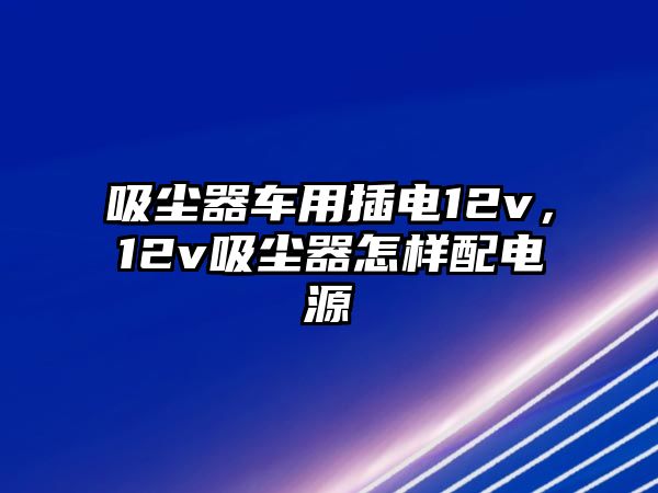 吸塵器車用插電12v，12v吸塵器怎樣配電源