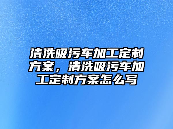 清洗吸污車加工定制方案，清洗吸污車加工定制方案怎么寫