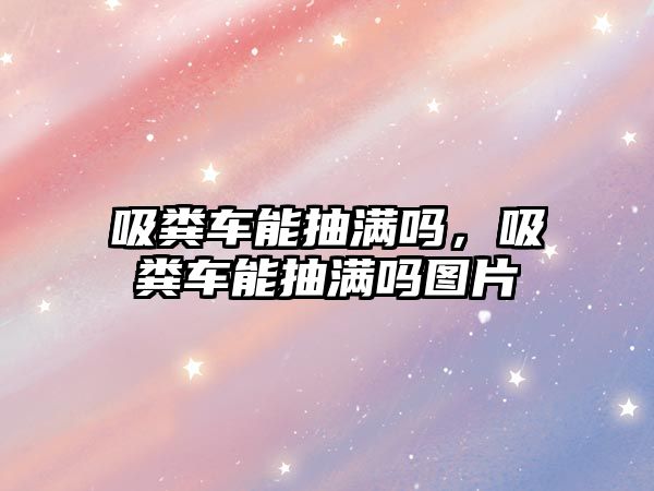 吸糞車能抽滿嗎，吸糞車能抽滿嗎圖片