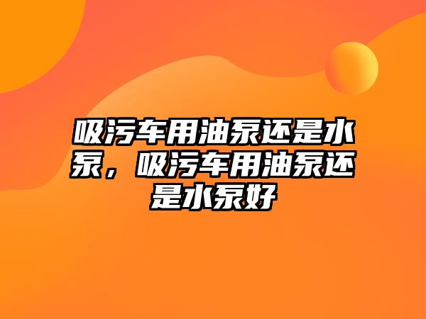 吸污車用油泵還是水泵，吸污車用油泵還是水泵好